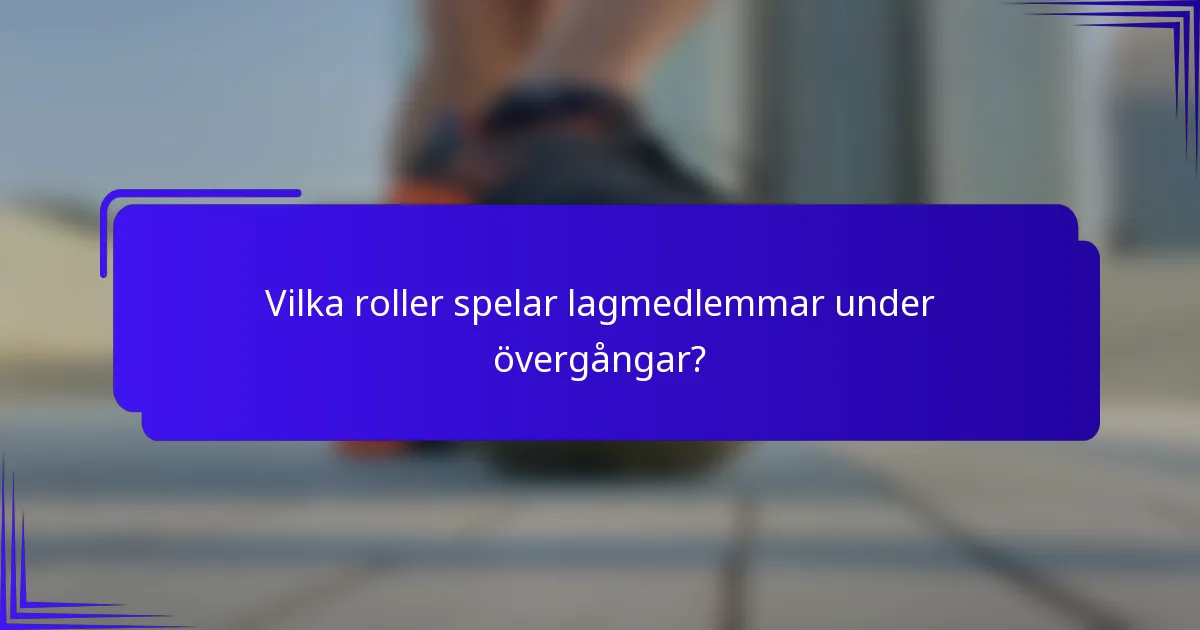 Vilka roller spelar lagmedlemmar under övergångar?